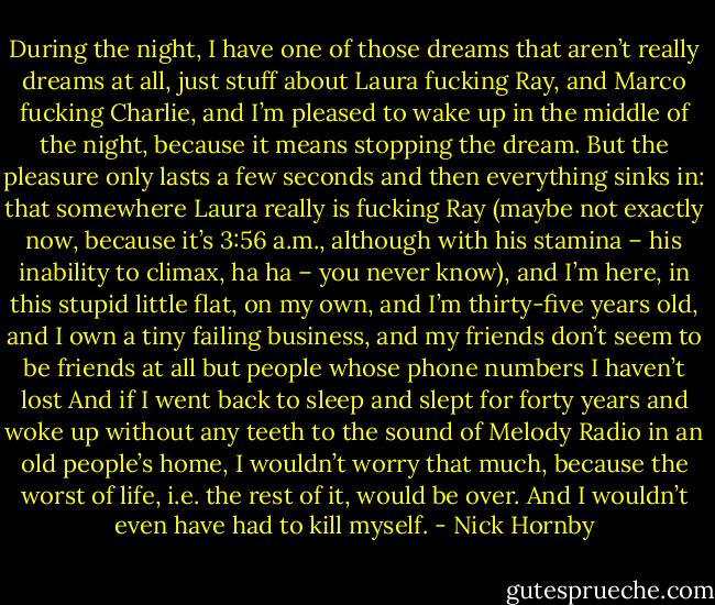 During the night, I have one of those dreams that aren’t really dreams at all, just stuff about Laura fucking Ray, and Marco fucking Charlie, and I’m pleased to wake up in the middle of the night, because it means stopping the dream. But the pleasure only lasts a few seconds and then everything sinks in: that somewhere Laura really is fucking Ray (maybe not exactly now, because it’s 3:56 a.m., although with his stamina – his inability to climax, ha ha – you never know), and I’m here, in this stupid little flat, on my own, and I’m thirty-five years old, and I own a tiny failing business, and my friends don’t seem to be friends at all but people whose phone numbers I haven’t lost And if I went back to sleep and slept for forty years and woke up without any teeth to the sound of Melody Radio in an old people’s home, I wouldn’t worry that much, because the worst of life, i.e. the rest of it, would be over. And I wouldn’t even have had to kill myself. - Nick Hornby