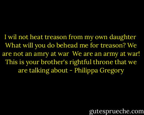 I wil not heat treason from my own daughter<br /><br />What will you do behead me for treason? We are not an amry at war<br /><br />We are an army at war! This is your brother's rightful throne that we are talking about - Philippa Gregory