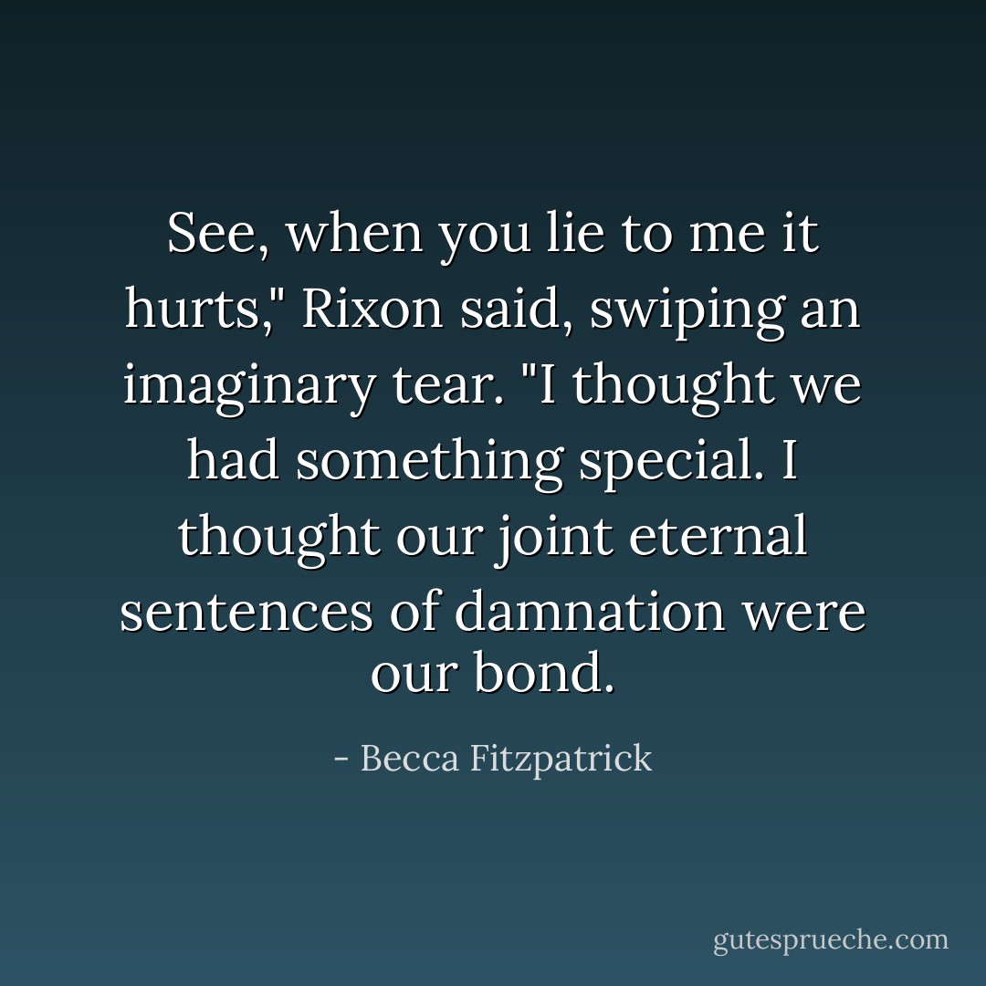 See, when you lie to me it hurts," Rixon said, swiping an imaginary tear. "I thought we had something special. I thought our joint eternal sentences of damnation were our bond. - Becca Fitzpatrick