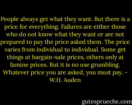 People always get what they want. But there is a price for everything. Failures are either those who do not know what they want or are not prepared to pay the price asked them. The price varies from individual to individual. Some get things at bargain-sale prices, others only at famine prices. But it is no use grumbling. Whatever price you are asked, you must pay. - W.H. Auden