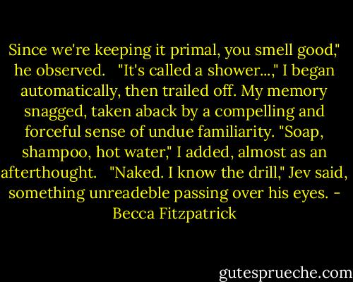 Since we're keeping it primal, you smell good," he observed. <br /><br />"It's called a shower...," I began automatically, then trailed off. My memory snagged, taken aback by a compelling and forceful sense of undue familiarity. "Soap, shampoo, hot water," I added, almost as an afterthought. <br /><br />"Naked. I know the drill," Jev said, something unreadeble passing over his eyes. - Becca Fitzpatrick