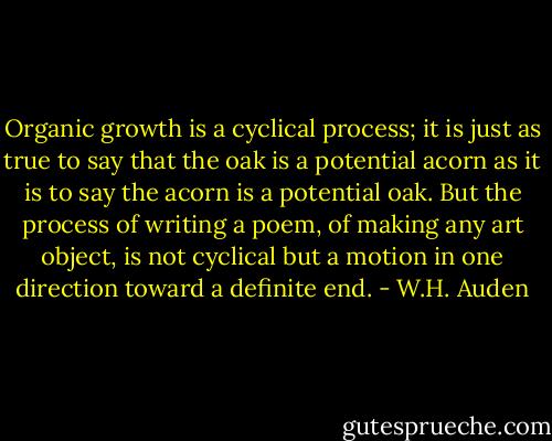 Organic growth is a cyclical process; it is just as true to say that the oak is a potential acorn as it is to say the acorn is a potential oak. But the process of writing a poem, of making any art object, is not cyclical but a motion in one direction toward a definite end. - W.H. Auden