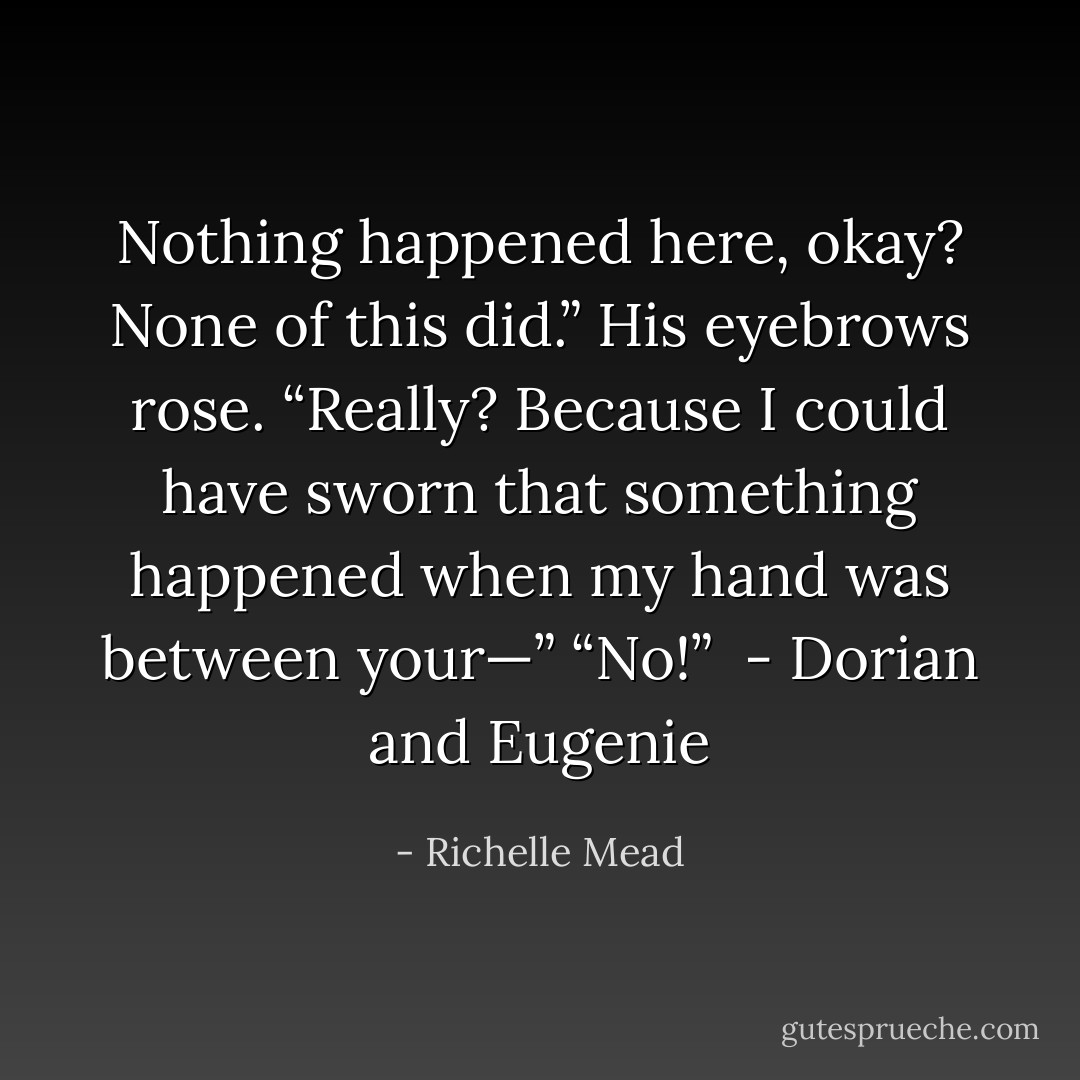 Nothing happened here, okay? None of this did.”<br />His eyebrows rose. “Really? Because I could have sworn that something happened when my hand was between your—”<br />“No!”<br /><br />- Dorian and Eugenie - Richelle Mead