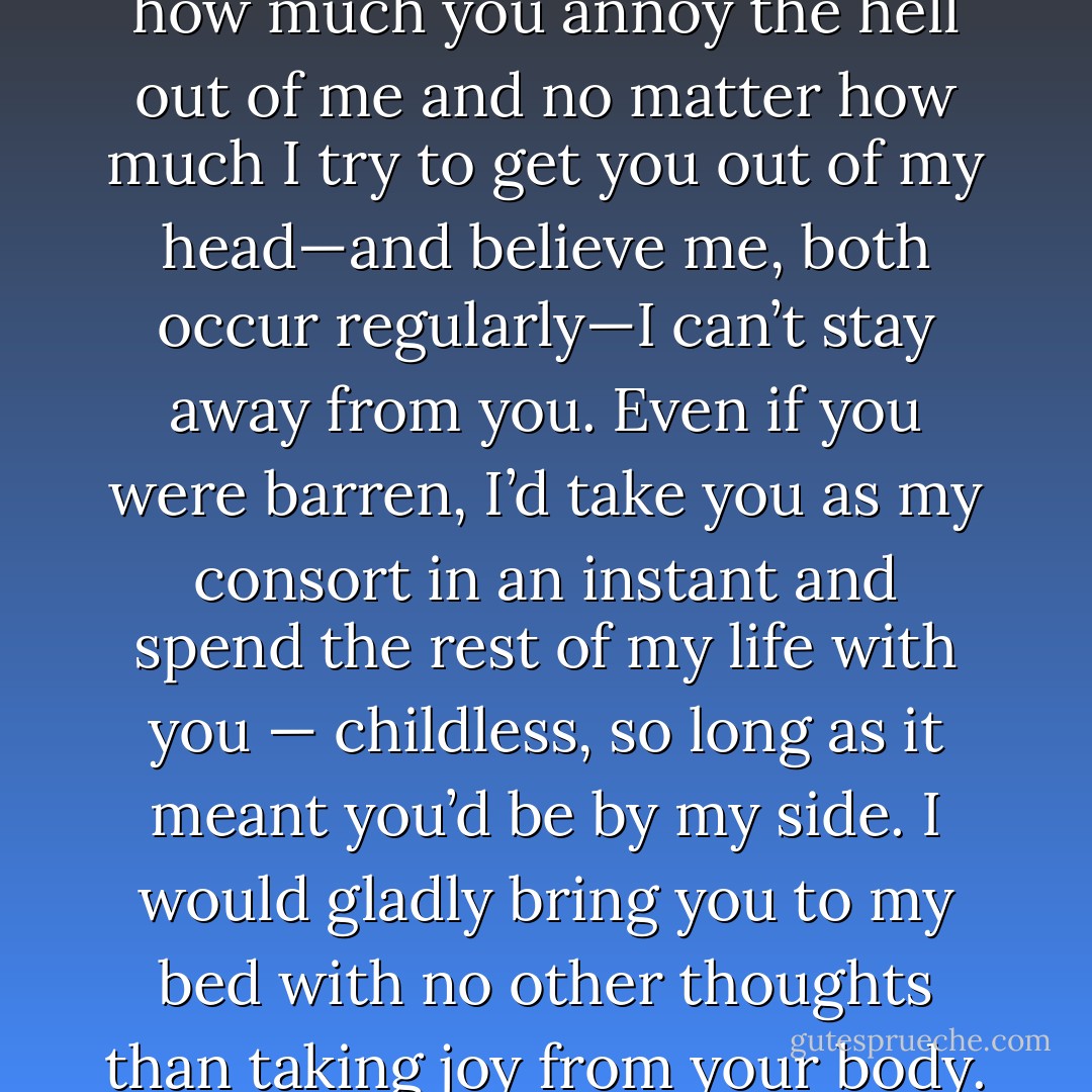 Eugenie, you’re a woman without equal, and no matter how much you annoy the hell out of me and no matter how much I try to get you out of my head—and believe me, both occur regularly—I can’t stay away from you. Even if you were barren, I’d take you as my consort in an instant and spend the rest of my life with you — childless, so long as it meant you’d be by my side. I would gladly bring you to my bed with no other thoughts than taking joy from your body. It would be enough.”<br /><br />- Dorian - Richelle Mead