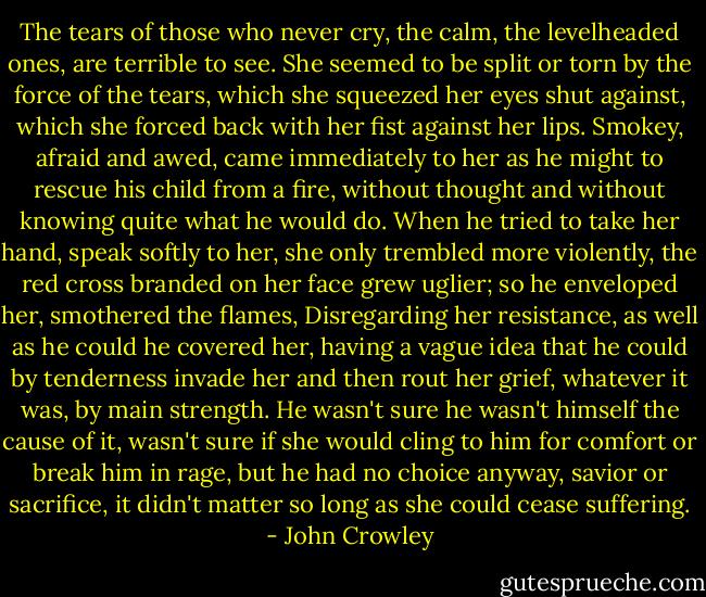 The tears of those who never cry, the calm, the levelheaded ones, are terrible to see. She seemed to be split or torn by the force of the tears, which she squeezed her eyes shut against, which she forced back with her fist against her lips. Smokey, afraid and awed, came immediately to her as he might to rescue his child from a fire, without thought and without knowing quite what he would do. When he tried to take her hand, speak softly to her, she only trembled more violently, the red cross branded on her face grew uglier; so he enveloped her, smothered the flames, Disregarding her resistance, as well as he could he covered her, having a vague idea that he could by tenderness invade her and then rout her grief, whatever it was, by main strength. He wasn't sure he wasn't himself the cause of it, wasn't sure if she would cling to him for comfort or break him in rage, but he had no choice anyway, savior or sacrifice, it didn't matter so long as she could cease suffering. - John Crowley