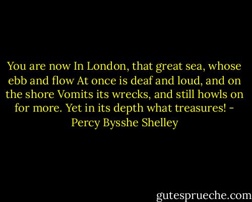 You are now<br />In London, that great sea, whose ebb and flow<br />At once is deaf and loud, and on the shore<br />Vomits its wrecks, and still howls on for more.<br />Yet in its depth what treasures! - Percy Bysshe Shelley