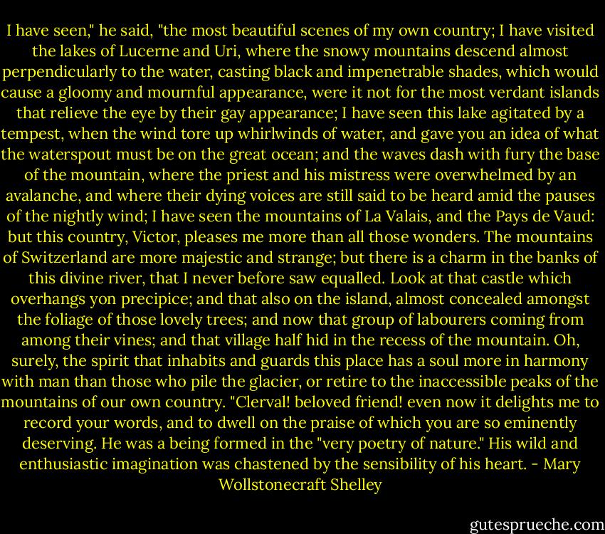 I have seen," he said, "the most beautiful scenes of my own country; I have visited the lakes of Lucerne and Uri, where the snowy mountains descend almost perpendicularly to the water, casting black and impenetrable shades, which would cause a gloomy and mournful appearance, were it not for the most verdant islands that relieve the eye by their gay appearance; I have seen this lake agitated by a tempest, when the wind tore up whirlwinds of water, and gave you an idea of what the waterspout must be on the great ocean; and the waves dash with fury the base of the mountain, where the priest and his mistress were overwhelmed by an avalanche, and where their dying voices are still said to be heard amid the pauses of the nightly wind; I have seen the mountains of La Valais, and the Pays de Vaud: but this country, Victor, pleases me more than all those wonders. The mountains of Switzerland are more majestic and strange; but there is a charm in the banks of this divine river, that I never before saw equalled. Look at that castle which overhangs yon precipice; and that also on the island, almost concealed amongst the foliage of those lovely trees; and now that group of labourers coming from among their vines; and that village half hid in the recess of the mountain. Oh, surely, the spirit that inhabits and guards this place has a soul more in harmony with man than those who pile the glacier, or retire to the inaccessible peaks of the mountains of our own country. "Clerval! beloved friend! even now it delights me to record your words, and to dwell on the praise of which you are so eminently deserving. He was a being formed in the "very poetry of nature." His wild and enthusiastic imagination was chastened by the sensibility of his heart. - Mary Wollstonecraft Shelley