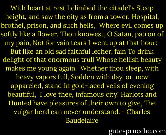 With heart at rest I climbed the citadel's<br />Steep height, and saw the city as from a tower,<br />Hospital, brothel, prison, and such hells,<br /><br />Where evil comes up softly like a flower.<br />Thou knowest, O Satan, patron of my pain,<br />Not for vain tears I went up at that hour;<br /><br />But like an old sad faithful lecher, fain<br />To drink delight of that enormous trull<br />Whose hellish beauty makes me young again.<br /><br />Whether thou sleep, with heavy vapors full,<br />Sodden with day, or, new appareled, stand<br />In gold-laced veils of evening beautiful,<br /><br />I love thee, infamous city! Harlots and<br />Hunted have pleasures of their own to give,<br />The vulgar herd can never understand. - Charles Baudelaire