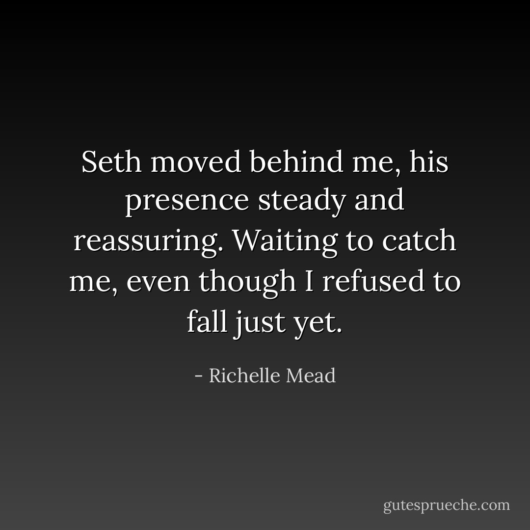 Seth moved behind me, his presence steady and reassuring. Waiting to catch me, even though I refused to fall just yet. - Richelle Mead