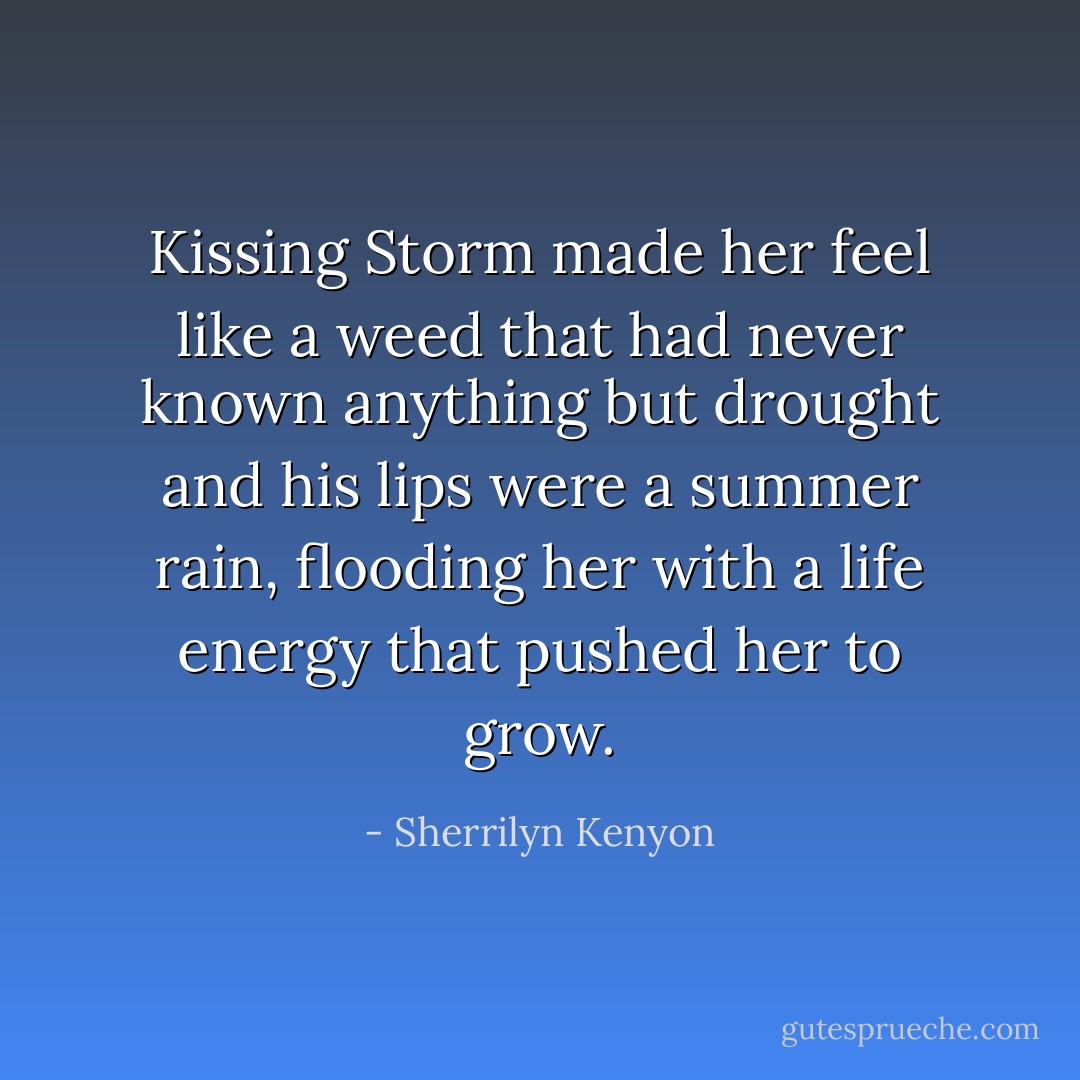 Kissing Storm made her feel like a weed that had never known anything but drought and his lips were a summer rain, flooding her with a life energy that pushed her to grow. - Sherrilyn Kenyon