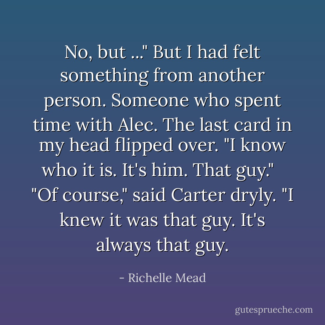 No, but ..." But I had felt something from another person. Someone who spent time with Alec. The last card in my head flipped over. "I know who it is. It's him. That guy."<br /><br /> "Of course," said Carter dryly. "I knew it was that guy. It's always that guy. - Richelle Mead