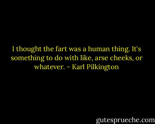 I thought the fart was a human thing. It's something to do with like, arse cheeks, or whatever. - Karl Pilkington