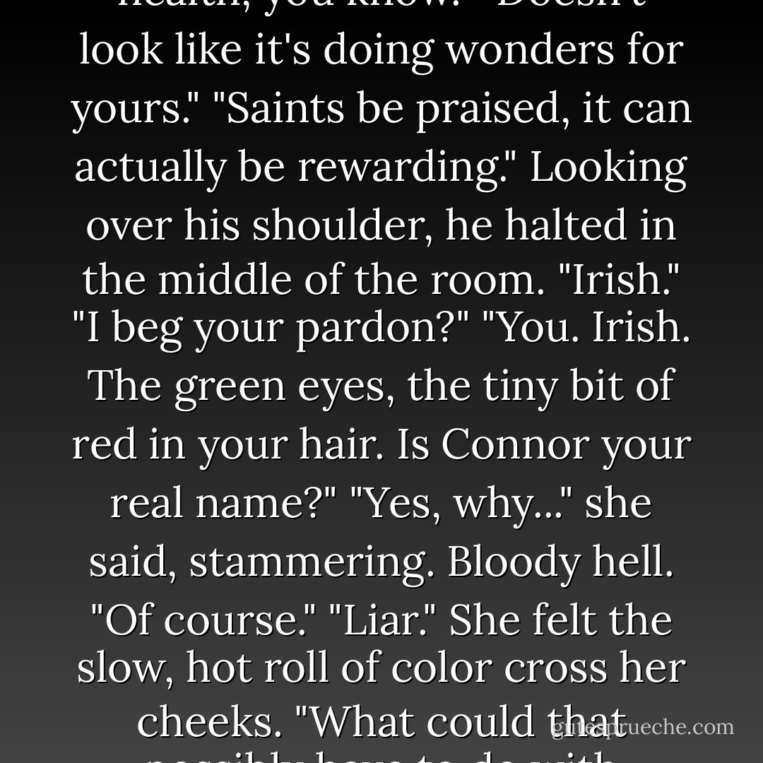 Watching him, his hands buried in his pockets—to keep from circling her neck she supposed—she couldn't help but marvel at the curious mix of Southern courtesy and male arrogance, the natural assumption he shouldered of being lawfully in control. "Engaging in a moral battle isn't always hazardous to one's health, you know."<br />"Doesn't look like it's doing wonders for yours."<br />"Saints be praised, it can actually be rewarding."<br />Looking over his shoulder, he halted in the middle of the room. "Irish."<br />"I beg your pardon?"<br />"You. Irish. The green eyes, the tiny bit of red in your hair. Is Connor your real name?"<br />"Yes, why..." she said, stammering. Bloody hell. "Of course."<br />"Liar."<br />She felt the slow, hot roll of color cross her cheeks. "What could that possibly have to do with anything?"<br />"I don't know, but I have a feeling it means something. It's the first I've heard come out of that sassy mouth of yours that didn't sound like some damned speech." He tapped his head, starting to pace again. "What I wonder is, where are you in there? - Tracy  Sumner
