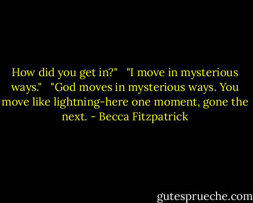 How did you get in?" <br /><br />"I move in mysterious ways." <br /><br />"God moves in mysterious ways. You move like lightning-here one moment, gone the next. - Becca Fitzpatrick