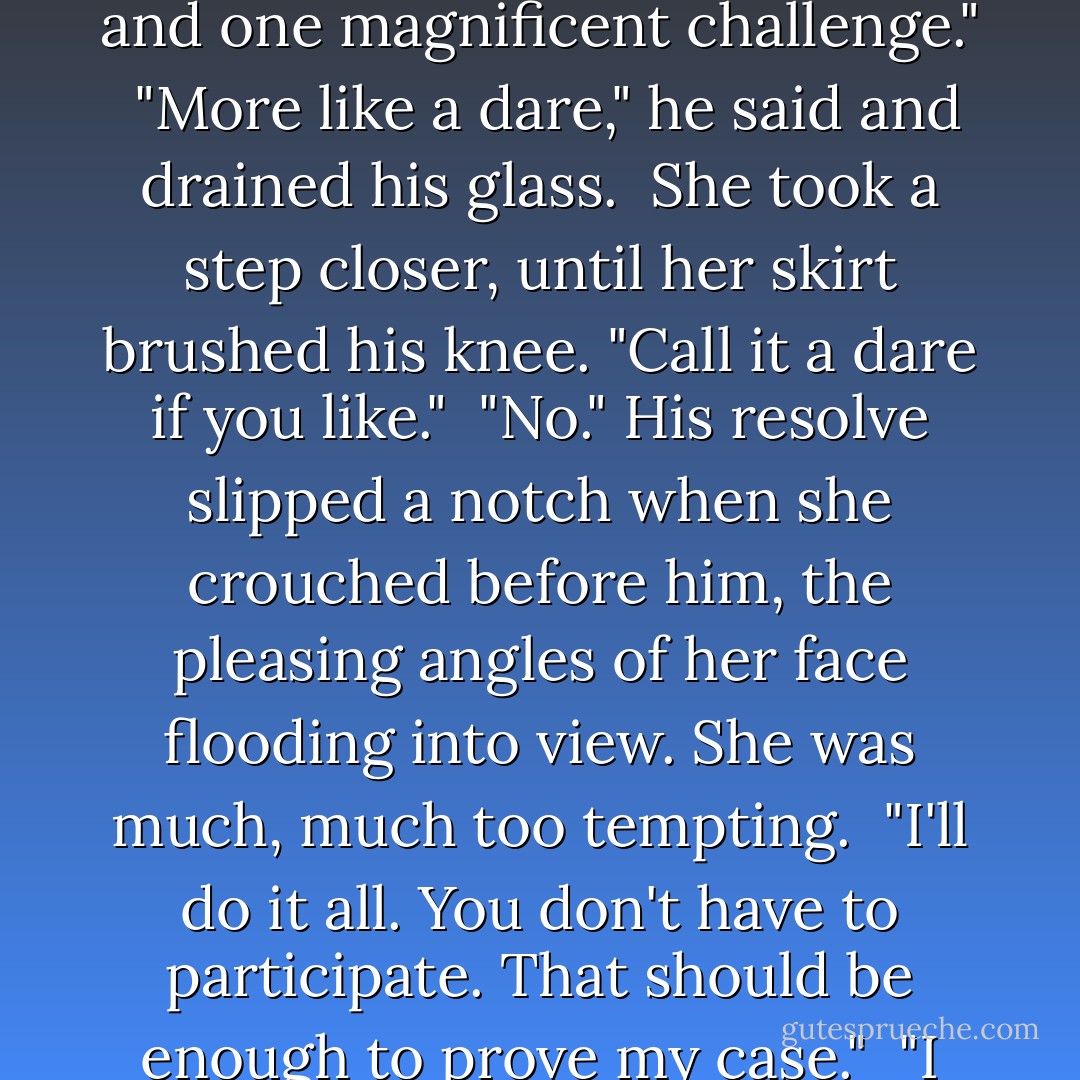 Are you willing?"<br /><br />Through the shadows, he found her gleaming eyes, her slightly curved mouth. "No, it's too reckless. Too irresponsible."<br /><br />"You're sounding like a father. Or a constable, Constable."<br /><br />"I'm both, Miss Connor."<br /><br />He watched her lips tilt and flow into a glorious smile. "Rory's in bed, safe and sound. Most of the town is in bed, safe and sound. And you're here, with a pragmatic woman who can take care of herself. Two adults and one magnificent challenge."<br /><br />"More like a dare," he said and drained his glass.<br /><br />She took a step closer, until her skirt brushed his knee. "Call it a dare if you like."<br /><br />"No." His resolve slipped a notch when she crouched before him, the pleasing angles of her face flooding into view. She was much, much too tempting.<br /><br />"I'll do it all. You don't have to participate. That should be enough to prove my case."<br /><br />"I wasn't serious when I said that. I'm sure you're not, hell, frigid."<br /><br />She leaned in, her hands sliding along the arms of the chair, her face fading out of view as it closed in on his. <br /><br />A scent, provocative and earthy, stole in with his stuttered breath. "You see, Constable, I'm always serious." He watched her moisten her lips, so near he could almost taste her. "Close your eyes. I've heard that's the way it's done. - Tracy  Sumner