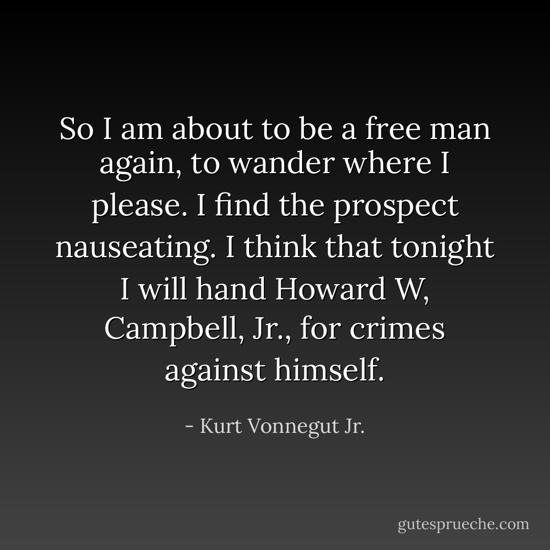 So I am about to be a free man again, to wander where I please.<br />I find the prospect nauseating.<br />I think that tonight I will hand Howard W, Campbell, Jr., for crimes against himself. - Kurt Vonnegut Jr.