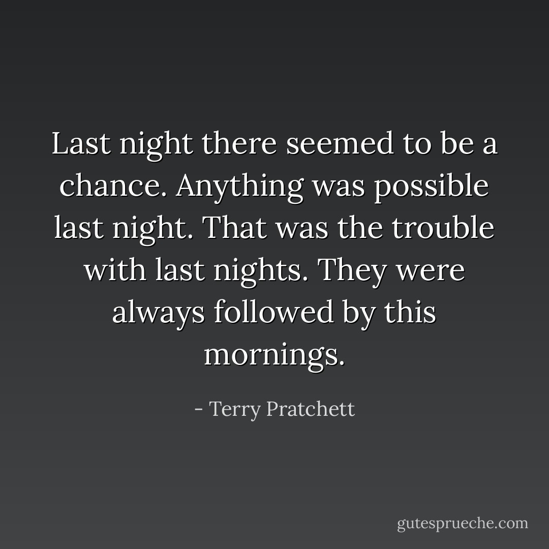 Last night there seemed to be a chance. Anything was possible last night. That was the trouble with last nights. They were always followed by this mornings. - Terry Pratchett