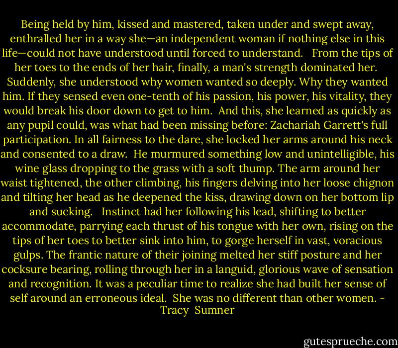 Being held by him, kissed and mastered, taken under and swept away, enthralled her in a way she—an independent woman if nothing else in this life—could not have understood until forced to understand. <br /><br />From the tips of her toes to the ends of her hair, finally, a man's strength dominated her.<br /><br />Suddenly, she understood why women wanted so deeply. Why they wanted him. If they sensed even one-tenth of his passion, his power, his vitality, they would break his door down to get to him.<br /><br />And this, she learned as quickly as any pupil could, was what had been missing before: Zachariah Garrett's full participation. In all fairness to the dare, she locked her arms around his neck and consented to a draw.<br /><br />He murmured something low and unintelligible, his wine glass dropping to the grass with a soft thump. The arm around her waist tightened, the other climbing, his fingers delving into her loose chignon and tilting her head as he deepened the kiss, drawing down on her bottom lip and sucking. <br /><br />Instinct had her following his lead, shifting to better accommodate, parrying each thrust of his tongue with her own, rising on the tips of her toes to better sink into him, to gorge herself in vast, voracious gulps. The frantic nature of their joining melted her stiff posture and her cocksure bearing, rolling through her in a languid, glorious wave of sensation and recognition. It was a peculiar time to realize she had built her sense of self around an erroneous ideal.<br /><br />She was no different than other women. - Tracy  Sumner