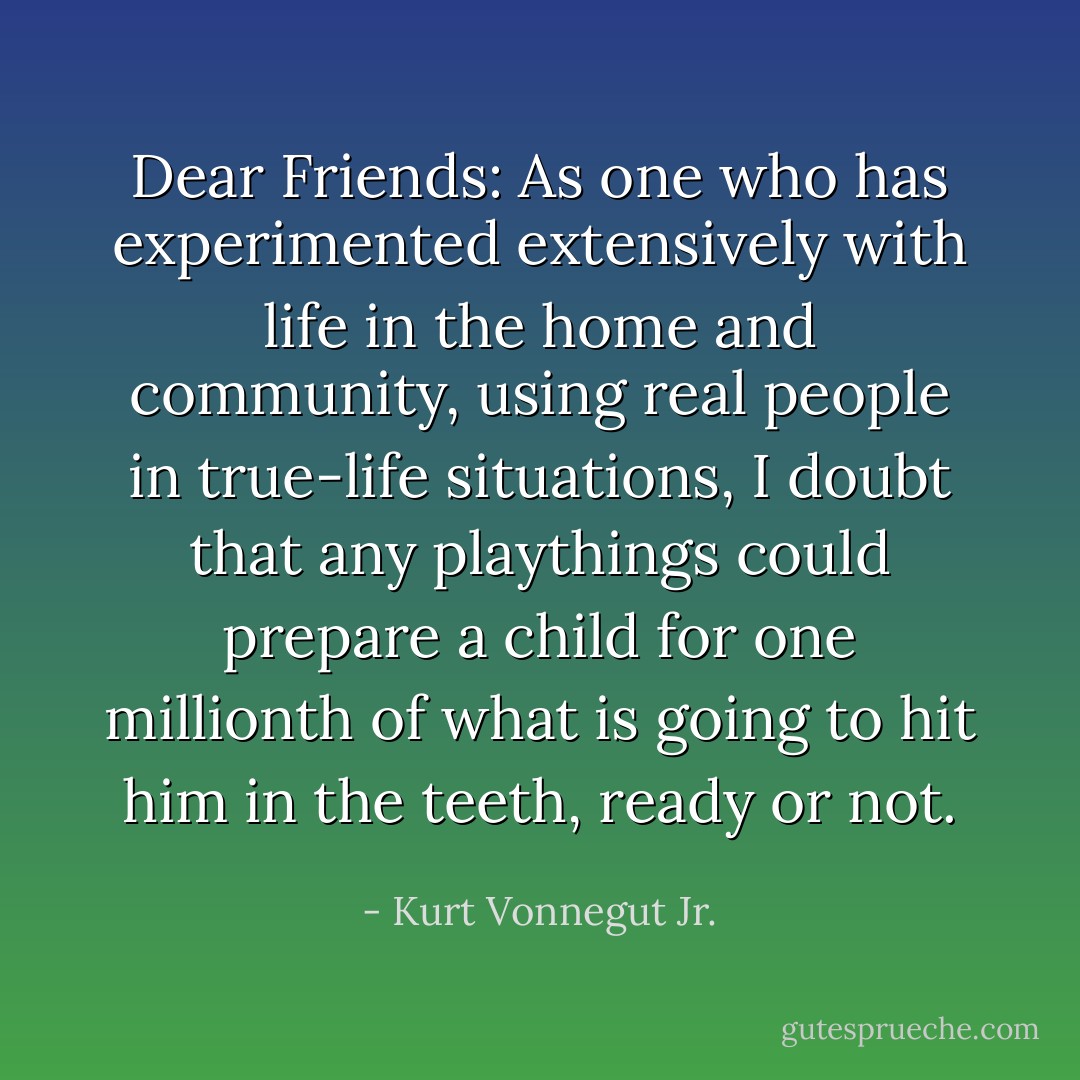 Dear Friends: As one who has experimented extensively with life in the home and community, using real people in true-life situations, I doubt that any playthings could prepare a child for one millionth of what is going to hit him in the teeth, ready or not. - Kurt Vonnegut Jr.