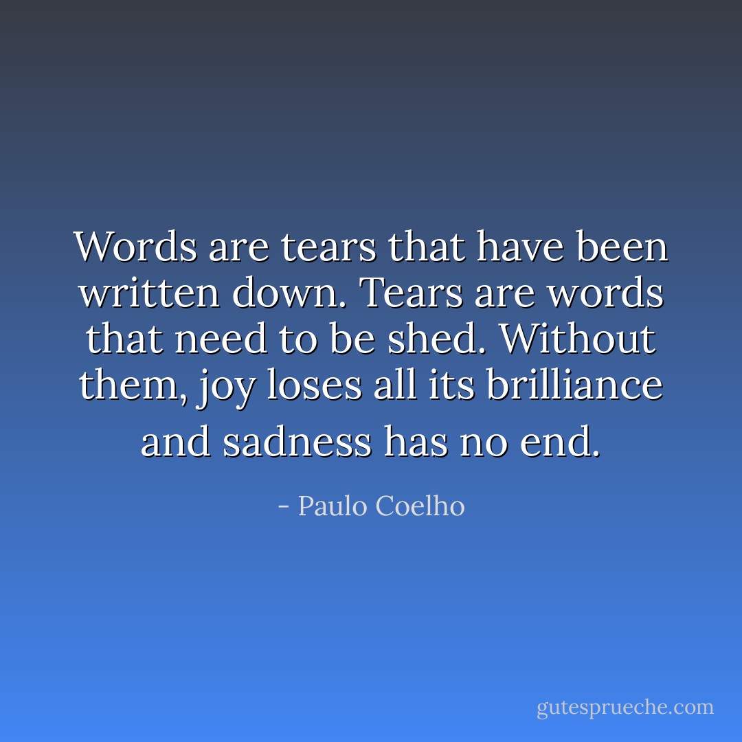 Words are tears that have been written down. Tears are words that need to be shed. Without them, joy loses all its brilliance and sadness has no end. - Paulo Coelho