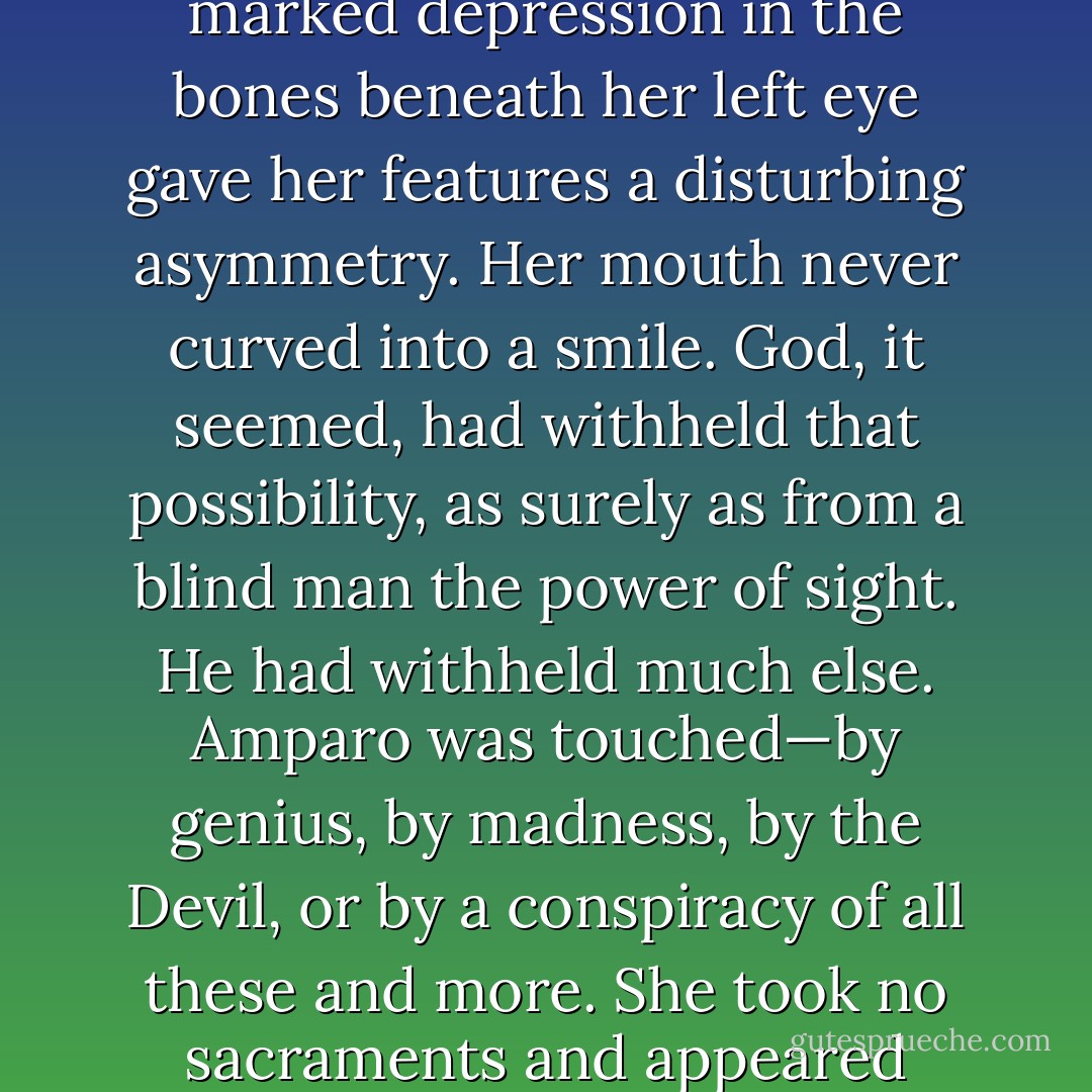 Her eyes were of different colors, the left as brown as autumn, the right as gray as Atlantic wind. Both seemed alive with questions that would never be voiced, as if no words yet existed with which to frame them. She was nineteen years old, or thereabouts; her exact age was unknown. Her face was as fresh as an apple and as delicate as blossom, but a marked depression in the bones beneath her left eye gave her features a disturbing asymmetry. Her mouth never curved into a smile. God, it seemed, had withheld that possibility, as surely as from a blind man the power of sight. He had withheld much else. Amparo was touched—by genius, by madness, by the Devil, or by a conspiracy of all these and more. She took no sacraments and appeared incapable of prayer. She had a horror of clocks and mirrors. By her own account she spoke with Angels and could hear the thoughts of animals and trees. She was passionately kind to all living things. She was a beam of starlight trapped in flesh and awaiting only the moment when it would continue on its journey into forever.” (p.33) - Tim Willocks