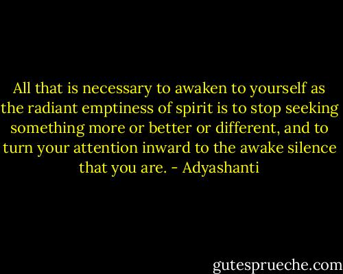 All that is necessary to awaken to yourself as the radiant emptiness of spirit is to stop seeking something more or better or different, and to turn your attention inward to the awake silence that you are. - Adyashanti