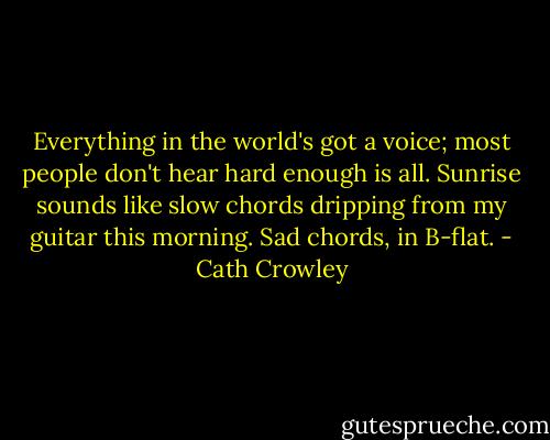 Everything in the world's got a voice; most people don't hear hard enough is all. Sunrise sounds like slow chords dripping from my guitar this morning. Sad chords, in B-flat. - Cath Crowley