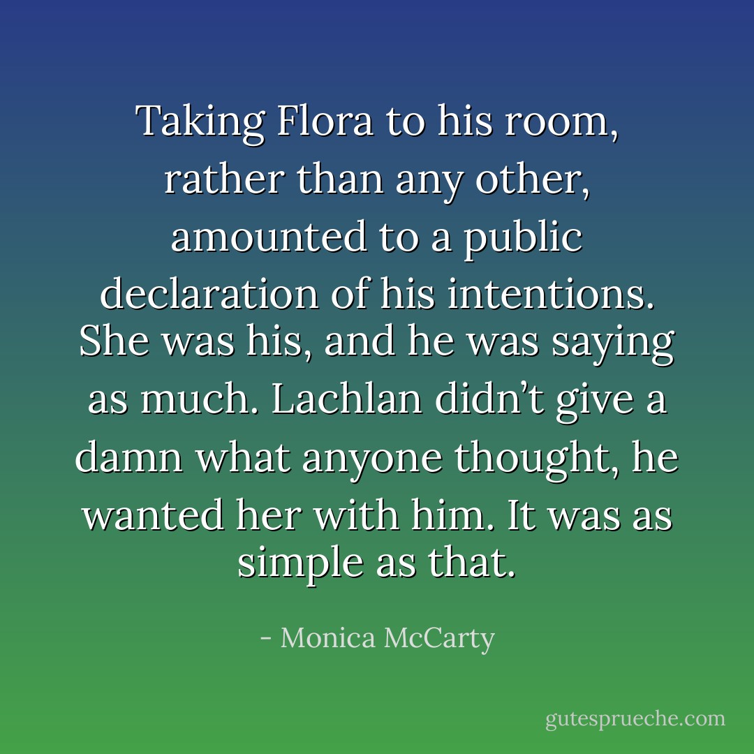 Taking Flora to his room, rather than any other, amounted to a public declaration of his intentions. She was his, and he was saying as much.<br />Lachlan didn’t give a damn what anyone thought, he wanted her with him. It was as simple as that. - Monica McCarty