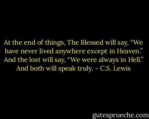 At the end of things, The Blessed will say, “We have never lived anywhere except in Heaven.” And the lost will say, “We were always in Hell.” And both will speak truly. - C.S. Lewis