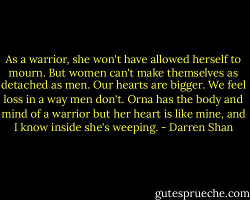 As a warrior, she won't have allowed herself to mourn. But women can't make themselves as detached as men. Our hearts are bigger. We feel loss in a way men don't. Orna has the body and mind of a warrior but her heart is like mine, and I know inside she's weeping. - Darren Shan