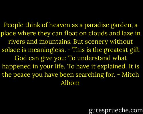 People think of heaven as a paradise garden, a place where they can float on clouds and laze in rivers and mountains. But scenery without solace is meaningless. - This is the greatest gift God can give you: To understand what happened in your life. To have it explained. It is the peace you have been searching for. - Mitch Albom