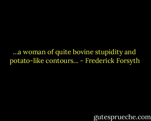 ...a woman of quite bovine stupidity and potato-like contours... - Frederick Forsyth
