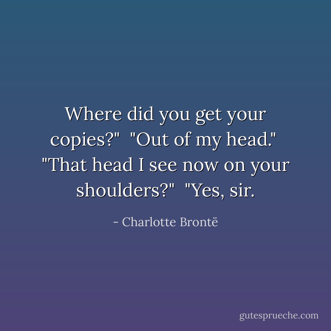 Where did you get your copies?" <br />"Out of my head." <br />"That head I see now on your shoulders?" <br />"Yes, sir. - Charlotte Brontë