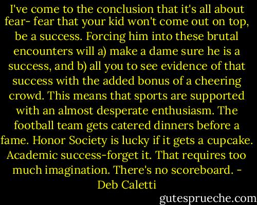 I've come to the conclusion that it's all about fear- fear that your kid won't come out on top, be a success. Forcing him into these brutal encounters will a) make a dame sure he is a success, and b) all you to see evidence of that success with the added bonus of a cheering crowd. This means that sports are supported with an almost desperate enthusiasm. The football team gets catered dinners before a fame. Honor Society is lucky if it gets a cupcake. Academic success-forget it. That requires too much imagination. There's no scoreboard. - Deb Caletti