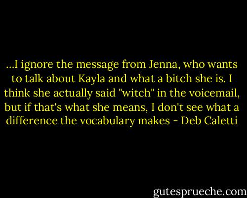 …I ignore the message from Jenna, who wants to talk about Kayla and what a bitch she is. I think she actually said "witch" in the voicemail, but if that's what she means, I don't see what a difference the vocabulary makes - Deb Caletti