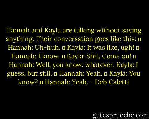 Hannah and Kayla are talking without saying anything. Their conversation goes like this: 	<br />Hannah: Uh-huh. 	<br />Kayla: It was like, ugh! 	<br />Hannah: I know. 	<br />Kayla: Shit. Come on! 	<br />Hannah: Well, you know, whatever.<br />Kayla: I guess, but still. 	<br />Hannah: Yeah. 	<br />Kayla: You know? 	<br />Hannah: Yeah. - Deb Caletti