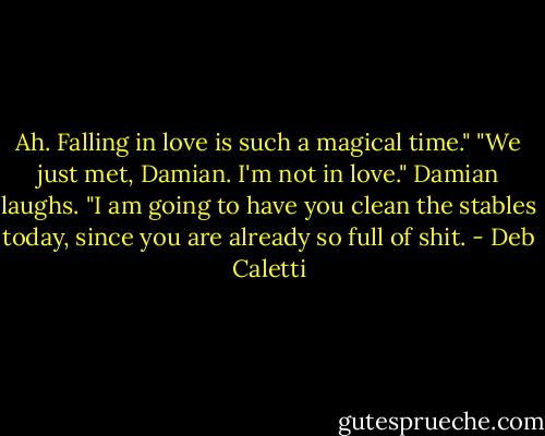 Ah. Falling in love is such a magical time." "We just met, Damian. I'm not in love." Damian laughs. "I am going to have you clean the stables today, since you are already so full of shit. - Deb Caletti
