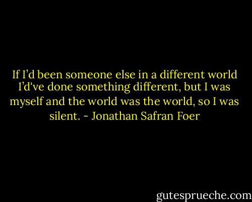 If I’d been someone else in a different world I’d've done something different, but I was myself and the world was the world, so I was silent. - Jonathan Safran Foer