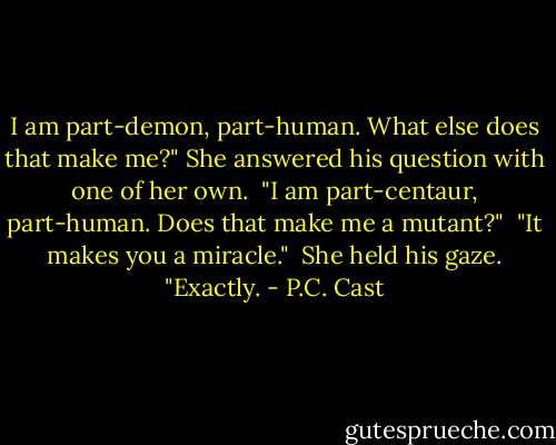 I am part-demon, part-human. What else does that make me?" She answered his question with one of her own. <br />"I am part-centaur, part-human. Does that make me a mutant?" <br />"It makes you a miracle." <br />She held his gaze. "Exactly. - P.C. Cast