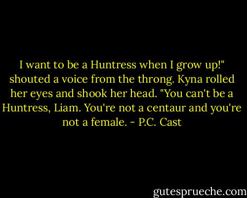 I want to be a Huntress when I grow up!" shouted a voice from the throng.<br />Kyna rolled her eyes and shook her head. "You can't be a Huntress, Liam. You're not a centaur and you're not a female. - P.C. Cast