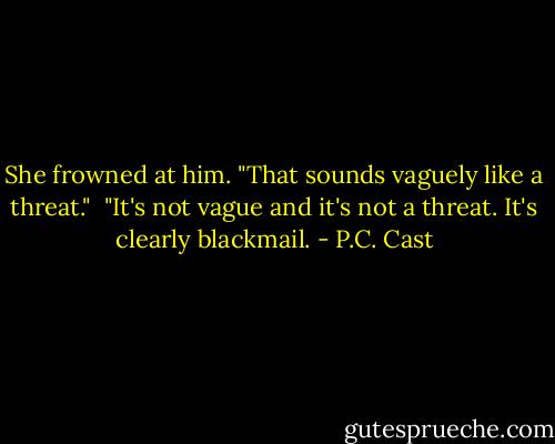 She frowned at him. "That sounds vaguely like a threat."<br /><br />"It's not vague and it's not a threat. It's clearly blackmail. - P.C. Cast
