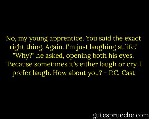 No, my young apprentice. You said the exact right thing. Again. I'm just laughing at life."<br />"Why?" he asked, opening both his eyes.<br />"Because sometimes it's either laugh or cry. I prefer laugh. How about you? - P.C. Cast