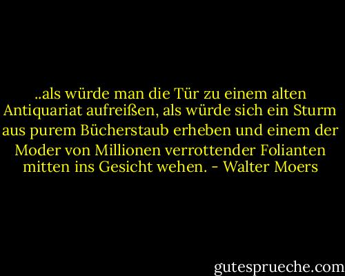 ..als würde man die Tür zu einem alten Antiquariat aufreißen, als würde sich ein Sturm aus purem Bücherstaub erheben und einem der Moder von Millionen verrottender Folianten mitten ins Gesicht wehen. - Walter Moers