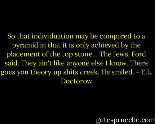 So that individuation may be compared to a pyramid in that it is only achieved by the placement of the top stone… The Jews, Ford said. They ain't like anyone else I know. There goes you theory up shits creek. He smiled. - E.L. Doctorow