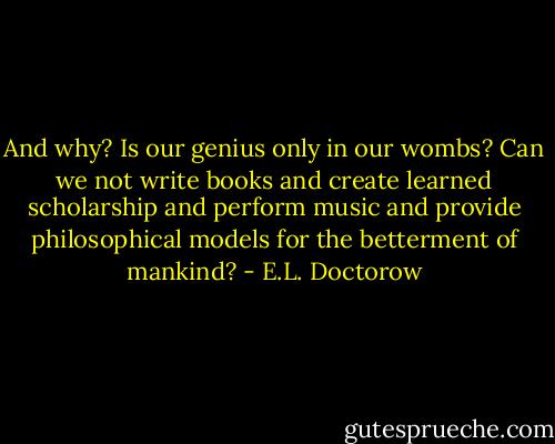 And why? Is our genius only in our wombs? Can we not write books and create learned scholarship and perform music and provide philosophical models for the betterment of mankind? - E.L. Doctorow