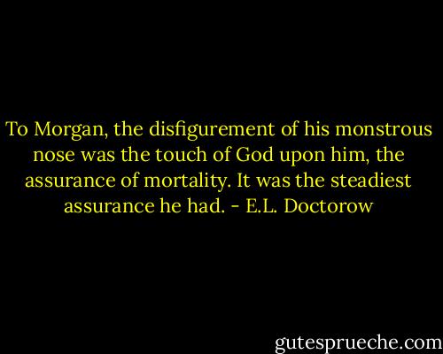 To Morgan, the disfigurement of his monstrous nose was the touch of God upon him, the assurance of mortality. It was the steadiest assurance he had. - E.L. Doctorow