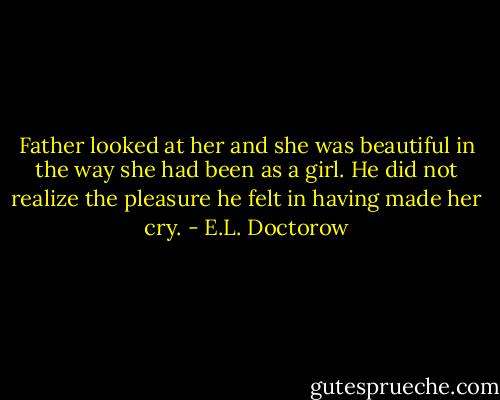 Father looked at her and she was beautiful in the way she had been as a girl. He did not realize the pleasure he felt in having made her cry. - E.L. Doctorow