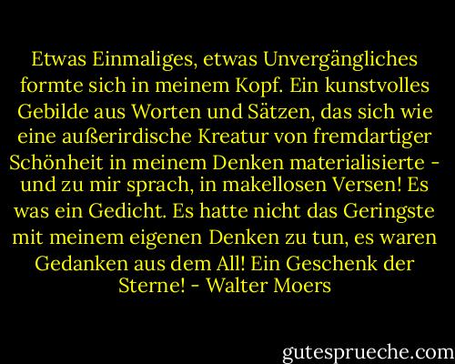 Etwas Einmaliges, etwas Unvergängliches formte sich in meinem Kopf. Ein kunstvolles Gebilde aus Worten und Sätzen, das sich wie eine außerirdische Kreatur von fremdartiger Schönheit in meinem Denken materialisierte - und zu mir sprach, in makellosen Versen! Es was ein Gedicht. Es hatte nicht das Geringste mit meinem eigenen Denken zu tun, es waren Gedanken aus dem All! Ein Geschenk der Sterne! - Walter Moers
