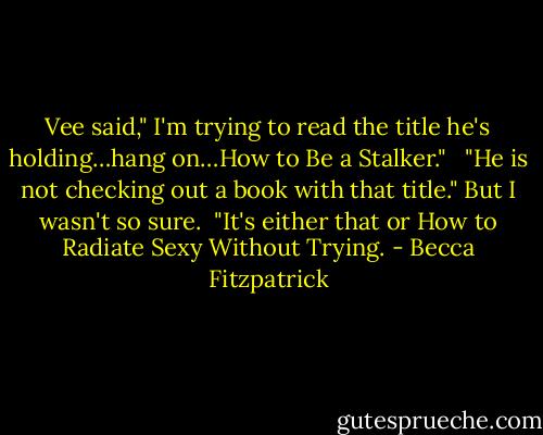 Vee said," I'm trying to read the title he's holding…hang on…How to Be a Stalker."<br /> <br />"He is not checking out a book with that title." But I wasn't so sure.<br /><br />"It's either that or How to Radiate Sexy Without Trying. - Becca Fitzpatrick
