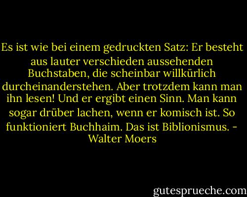 Es ist wie bei einem gedruckten Satz: Er besteht aus lauter verschieden aussehenden Buchstaben, die scheinbar willkürlich durcheinanderstehen. Aber trotzdem kann man ihn lesen! Und er ergibt einen Sinn. Man kann sogar drüber lachen, wenn er komisch ist. So funktioniert Buchhaim. Das ist Biblionismus. - Walter Moers